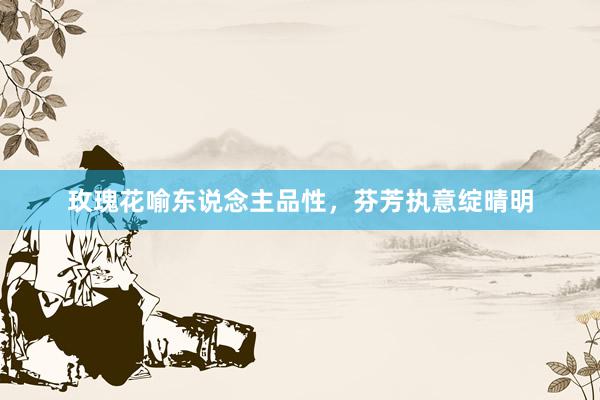 玫瑰花喻东说念主品性，芬芳执意绽晴明