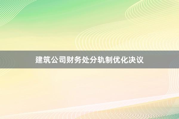 建筑公司财务处分轨制优化决议